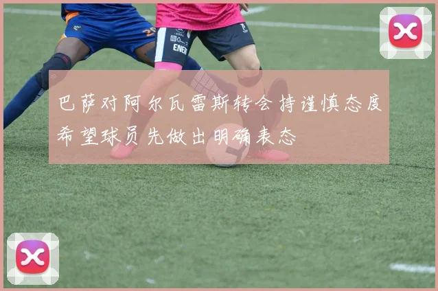 巴萨对阿尔瓦雷斯转会持谨慎态度希望球员先做出明确表态
